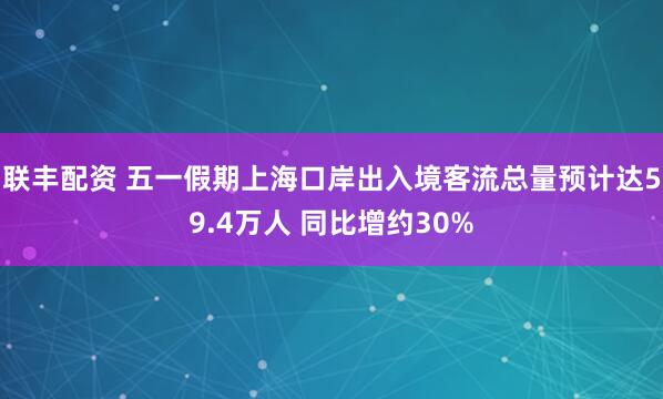 联丰配资 五一假期上海口岸出入境客流总量预计达59.4万人 同比增约30%