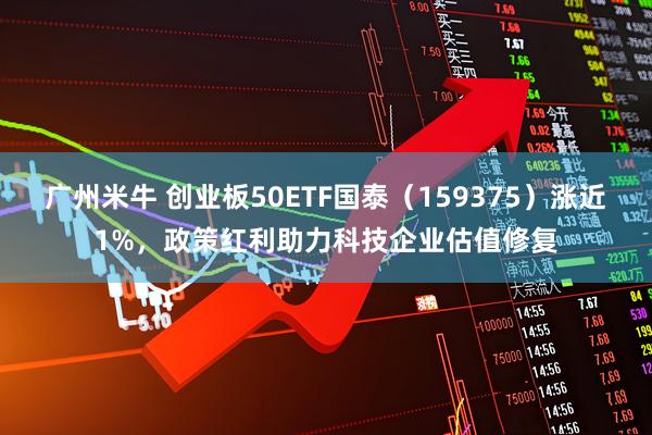 广州米牛 创业板50ETF国泰（159375）涨近1%，政策红利助力科技企业估值修复