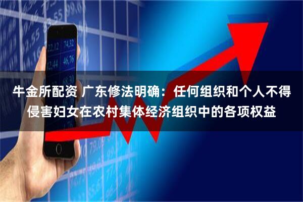 牛金所配资 广东修法明确：任何组织和个人不得侵害妇女在农村集体经济组织中的各项权益