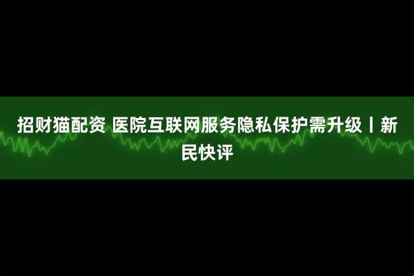 招财猫配资 医院互联网服务隐私保护需升级丨新民快评