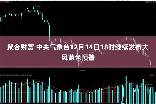 聚合财富 中央气象台12月14日18时继续发布大风蓝色预警