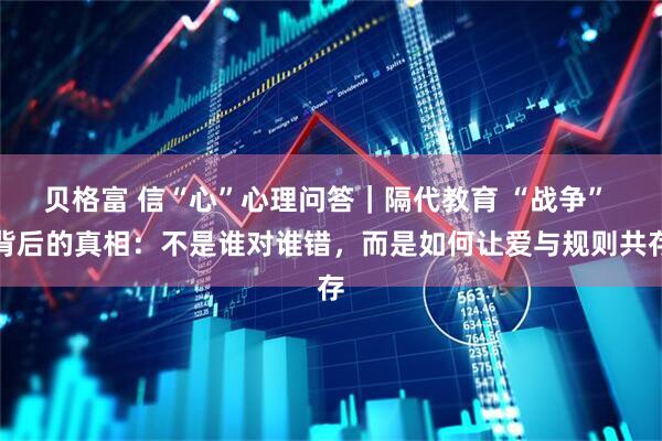 贝格富 信“心”心理问答｜隔代教育 “战争” 背后的真相：不是谁对谁错，而是如何让爱与规则共存