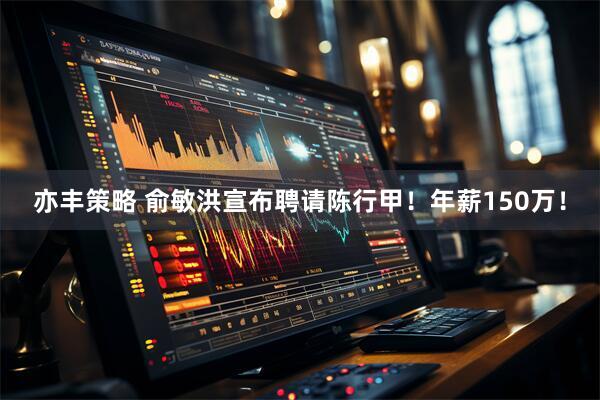 亦丰策略 俞敏洪宣布聘请陈行甲！年薪150万！
