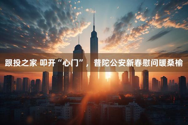 跟投之家 叩开“心门”，普陀公安新春慰问暖桑榆