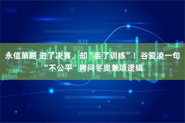 永信策略 进了决赛，却“丢了训练”！谷爱凌一句“不公平”拷问冬奥兼项逻辑