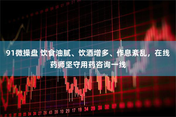 91微操盘 饮食油腻、饮酒增多、作息紊乱，在线药师坚守用药咨询一线