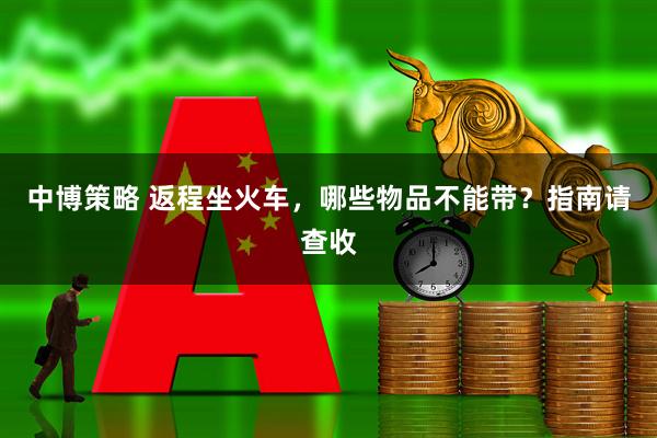 中博策略 返程坐火车，哪些物品不能带？指南请查收