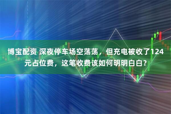 博宝配资 深夜停车场空荡荡，但充电被收了124元占位费，这笔收费该如何明明白白？