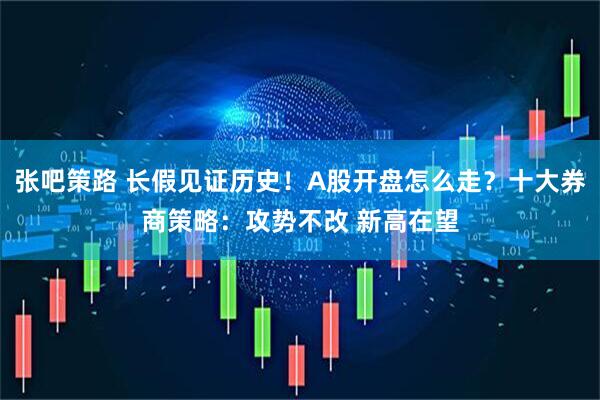 张吧策路 长假见证历史！A股开盘怎么走？十大券商策略：攻势不改 新高在望