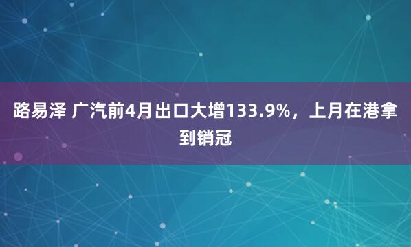 路易泽 广汽前4月出口大增133.9%，上月在港拿到销冠